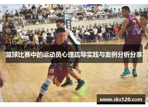 篮球比赛中的运动员心理疏导实践与案例分析分享 篮球比赛中的运动员心理疏导实践与案例分析分享
