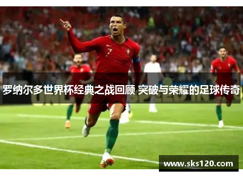 罗纳尔多世界杯经典之战回顾 突破与荣耀的足球传奇 罗纳尔多世界杯经典之战回顾 突破与荣耀的足球传奇