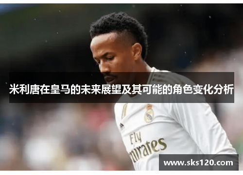 米利唐在皇马的未来展望及其可能的角色变化分析 米利唐在皇马的未来展望及其可能的角色变化分析