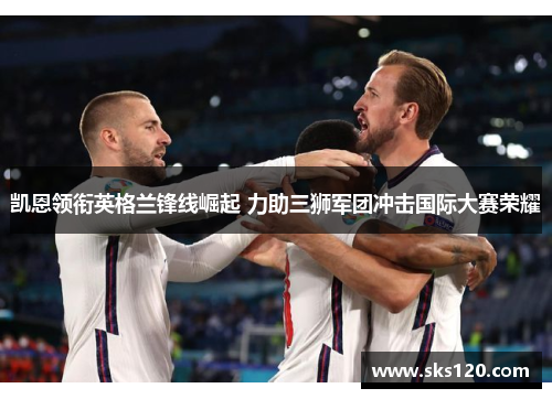 凯恩领衔英格兰锋线崛起 力助三狮军团冲击国际大赛荣耀 凯恩领衔英格兰锋线崛起 力助三狮军团冲击国际大赛荣耀