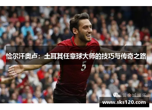 恰尔汗奥卢:土耳其任意球大师的技巧与传奇之路 恰尔汗奥卢:土耳其任意球大师的技巧与传奇之路
