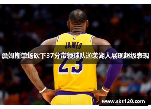 詹姆斯单场砍下37分带领球队逆袭湖人展现超级表现 詹姆斯单场砍下37分带领球队逆袭湖人展现超级表现