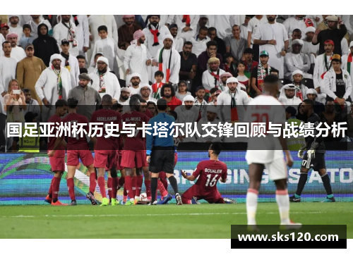国足亚洲杯历史与卡塔尔队交锋回顾与战绩分析 国足亚洲杯历史与卡塔尔队交锋回顾与战绩分析