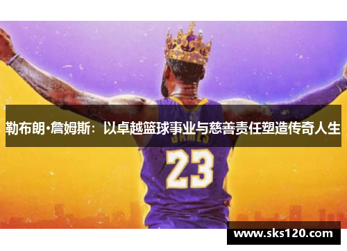 勒布朗·詹姆斯:以卓越篮球事业与慈善责任塑造传奇人生 勒布朗·詹姆斯:以卓越篮球事业与慈善责任塑造传奇人生