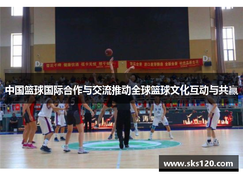 中国篮球国际合作与交流推动全球篮球文化互动与共赢 中国篮球国际合作与交流推动全球篮球文化互动与共赢