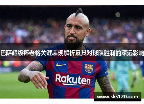 巴萨超级杯老将关键表现解析及其对球队胜利的深远影响 巴萨超级杯老将关键表现解析及其对球队胜利的深远影响