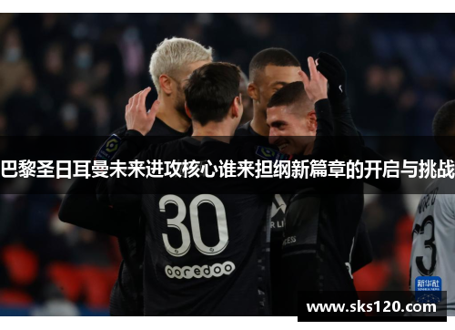 巴黎圣日耳曼未来进攻核心谁来担纲新篇章的开启与挑战 巴黎圣日耳曼未来进攻核心谁来担纲新篇章的开启与挑战