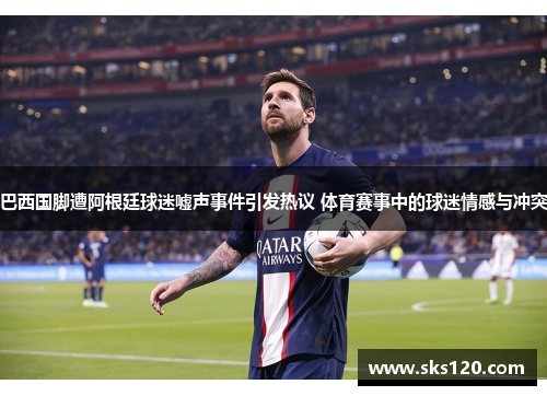 巴西国脚遭阿根廷球迷嘘声事件引发热议 体育赛事中的球迷情感与冲突 巴西国脚遭阿根廷球迷嘘声事件引发热议 体育赛事中的球迷情感与冲突