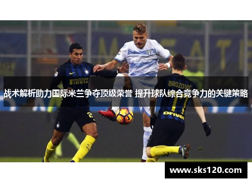 战术解析助力国际米兰争夺顶级荣誉 提升球队综合竞争力的关键策略 战术解析助力国际米兰争夺顶级荣誉 提升球队综合竞争力的关键策略