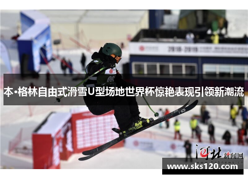 本·格林自由式滑雪U型场地世界杯惊艳表现引领新潮流