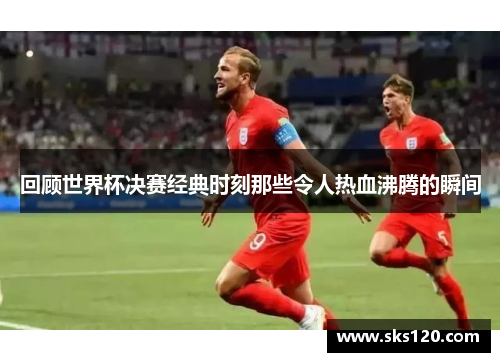 回顾世界杯决赛经典时刻那些令人热血沸腾的瞬间