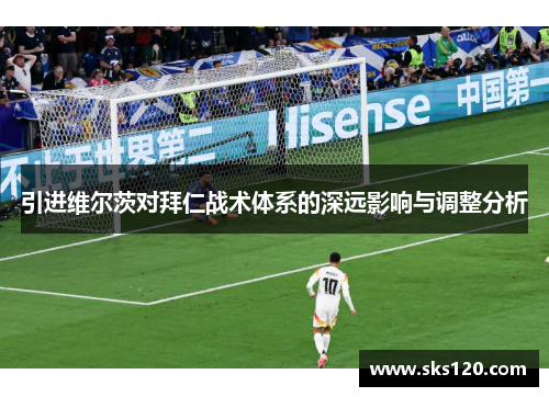 引进维尔茨对拜仁战术体系的深远影响与调整分析