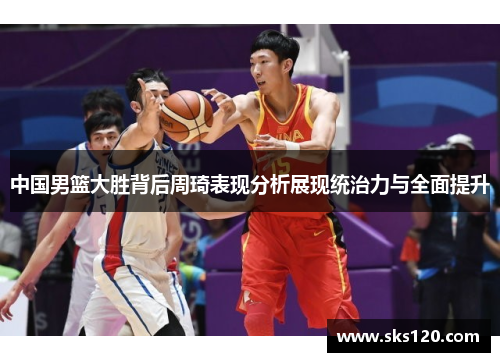 中国男篮大胜背后周琦表现分析展现统治力与全面提升