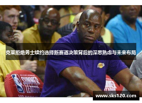 克莱拒绝勇士续约选择新赛道决策背后的深思熟虑与未来布局