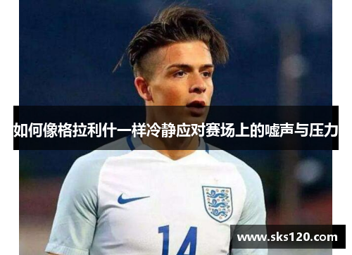 如何像格拉利什一样冷静应对赛场上的嘘声与压力 如何像格拉利什一样冷静应对赛场上的嘘声与压力