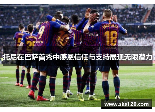 托尼在巴萨首秀中感恩信任与支持展现无限潜力 托尼在巴萨首秀中感恩信任与支持展现无限潜力