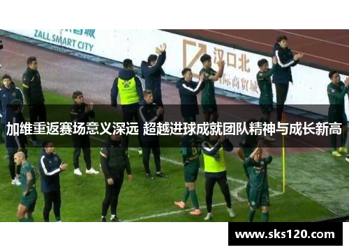 加维重返赛场意义深远 超越进球成就团队精神与成长新高 加维重返赛场意义深远 超越进球成就团队精神与成长新高