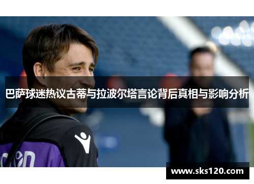 巴萨球迷热议古蒂与拉波尔塔言论背后真相与影响分析