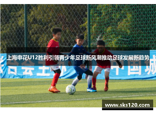 上海申花U12胜利引领青少年足球新风潮推动足球发展新趋势 上海申花U12胜利引领青少年足球新风潮推动足球发展新趋势