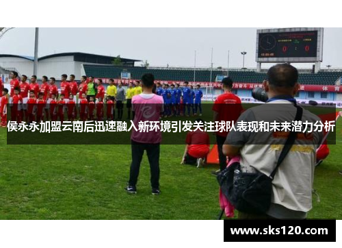 侯永永加盟云南后迅速融入新环境引发关注球队表现和未来潜力分析