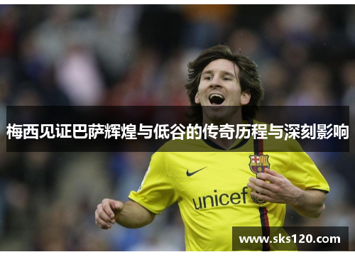 梅西见证巴萨辉煌与低谷的传奇历程与深刻影响