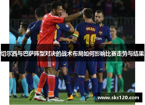 切尔西与巴萨阵型对决的战术布局如何影响比赛走势与结果