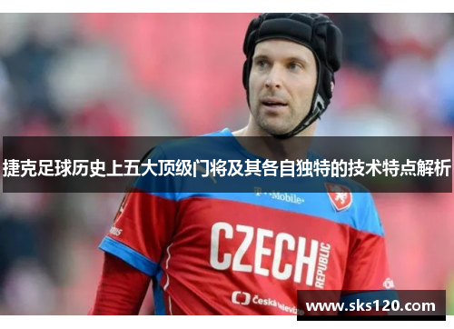 捷克足球历史上五大顶级门将及其各自独特的技术特点解析