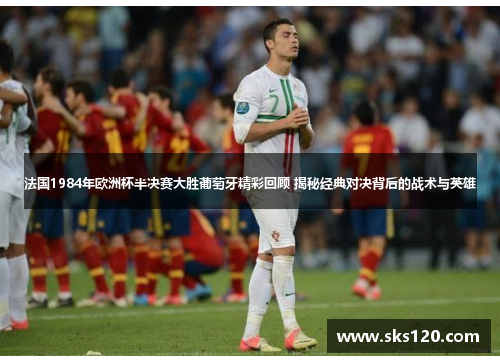 法国1984年欧洲杯半决赛大胜葡萄牙精彩回顾 揭秘经典对决背后的战术与英雄