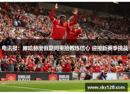 电讯报:滕哈赫度假期间重拾教练信心 迎接新赛季挑战 电讯报:滕哈赫度假期间重拾教练信心 迎接新赛季挑战