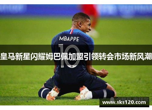 皇马新星闪耀姆巴佩加盟引领转会市场新风潮 皇马新星闪耀姆巴佩加盟引领转会市场新风潮