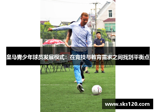 皇马青少年球员发展模式:在竞技与教育需求之间找到平衡点 皇马青少年球员发展模式:在竞技与教育需求之间找到平衡点