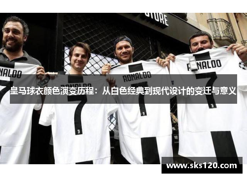 皇马球衣颜色演变历程：从白色经典到现代设计的变迁与意义