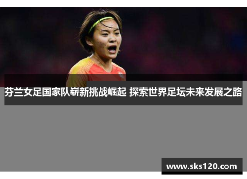芬兰女足国家队崭新挑战崛起 探索世界足坛未来发展之路