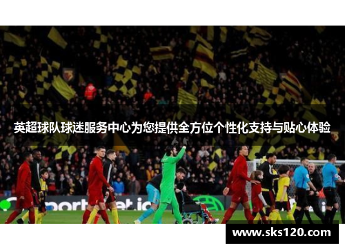 英超球队球迷服务中心为您提供全方位个性化支持与贴心体验