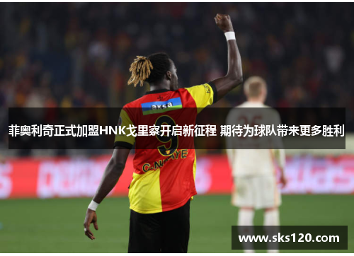 菲奥利奇正式加盟HNK戈里察开启新征程 期待为球队带来更多胜利