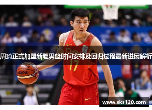 周琦正式加盟新疆男篮时间安排及回归过程最新进展解析 周琦正式加盟新疆男篮时间安排及回归过程最新进展解析