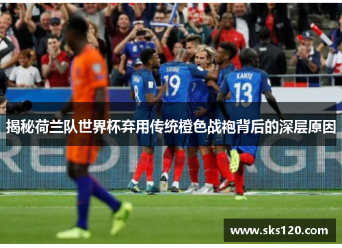 揭秘荷兰队世界杯弃用传统橙色战袍背后的深层原因