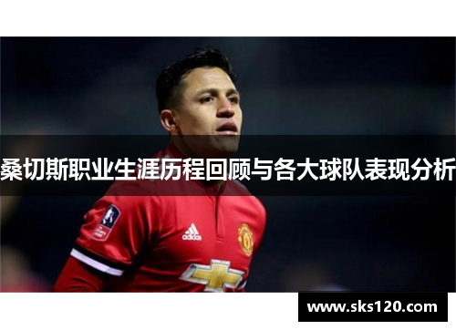 桑切斯职业生涯历程回顾与各大球队表现分析 桑切斯职业生涯历程回顾与各大球队表现分析