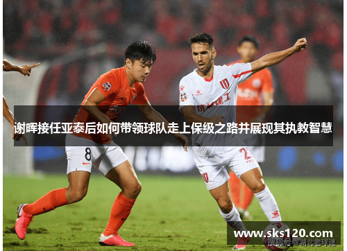 谢晖接任亚泰后如何带领球队走上保级之路并展现其执教智慧 谢晖接任亚泰后如何带领球队走上保级之路并展现其执教智慧