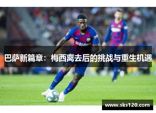 巴萨新篇章：梅西离去后的挑战与重生机遇